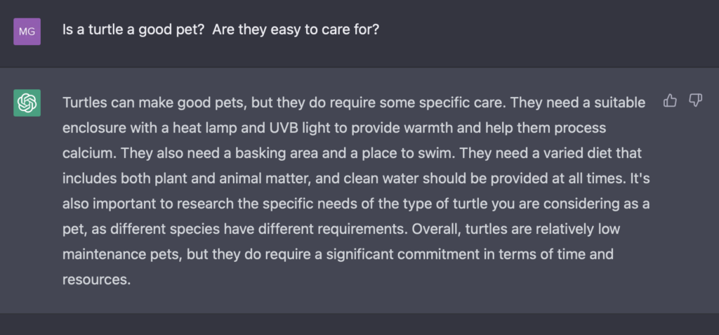 A screen shot of ChatGPT being asked the question "Is a turtle a good pet? Are they easy to care for?" ChatGPT replies "Turtles can make good pets, but they do require some specific care. They need a suitable enclosure with a heat lamp and UVB light to provide warmth and help the process calcium. They also need a basking area and a place to swim. They need a varied diet that includes both plant and animal matter, and clean water should be provided at all times. It's also important to research the specific needs of the type of turtle you are considering as a pet, as different species have different requirements. Overall, turtles are relatively low maintenance pets, but they do require a significant commitment in terms of time and resources."