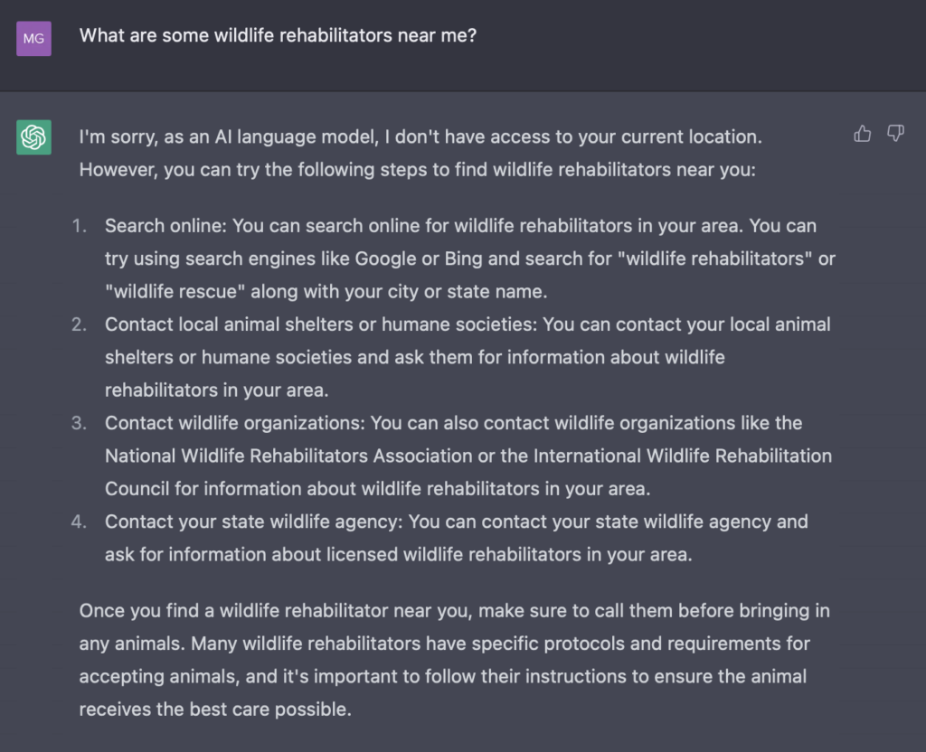 A screenshot of ChatGPT being asked "What are some wildlife rehabilitators near me?" ChatGPT responds "I'm sorry, as an AI language model, I don't have access to your current location. However, you can try the following steps to find wildlife rehabilitators near you: 1. Search online: You can search online for wildlife rehabilitators in your area. You can try using search engines like Google or Bing and search for "wildlife rehabilitators" or "wildlife rescue" along with your city or state name. 2. Contact local animal shelters or humane societies and ask them for information about wildlife rehabilitators in your area. 3. Contact wildlife organizations: You can also contact wildlife organizations like the National Wildlife Rehabilitators Association or the International Wildlife Rehabilitation Council for information about wildlife rehabilitators in your area. 4. Contact you state wildlife agency: You can contact your state wildlife agency and ask for information about licensed wildlife rehabilitators in your area. Once you find a wildlife rehabilitator near you, make sure to call them before bringing in any animals. Many wildlife rehabilitators have specific protocols and requirements for accepting animals, and it's important to follow their instructions to ensure the animal receives the best care possible.