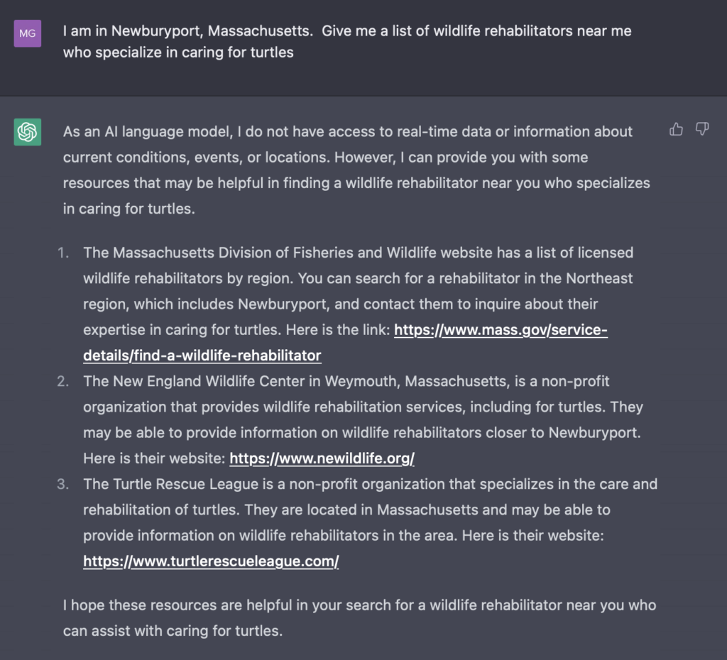 A screenshot of ChatGPT being asked "I am in Newburyport, Massachusetts. Give me a list of wildlife rehabilitators near me who specialize in caring for turtles. ChatGPT responds "As an AI language model, I do not have access to real-time data or information about current conditions, events, or locations. However, I can provide you with some resources that may be helpful in finding a wildlife rehabilitator near you who specializes in caring for turtles. 1. The Massachusetts Division of Fisheries and Wildlife website has a list of licensed wildlife rehabilitators by region. You can search for a rehabilitator in the Northeast region, which includes Newburyport, and contact them to inquire about their expertise in caring for turtles. Here is the link: https://www.mass.gov/service-details/find-a-wildlife-rehabilitator 2. The New England Wildlife Center in Weymouth, Massachusetts, is a non-profit organization that provides wildlife rehabilitation services, including for turtles. They may be able to provide information on wildlife rehabilitators closer to Newburyport. Here is their website: https://www.newildlife.org/ 3. The Turtle Rescue League is a non-profit organization that specializes in the care and rehabilitation of turtles. They are located in Massachusetts and may be able to provide information on wildlife rehabilitators in the area. Here is their website: https://www.turtlerescueleague.com/ I hope these resources are helpful in your search for a wildlife rehabilitator near you who can assist with caring for turtles.